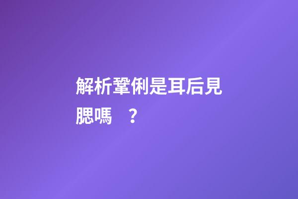 解析鞏俐是耳后見腮嗎？